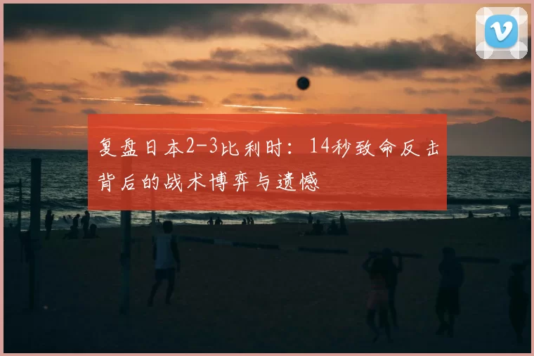 复盘日本2-3比利时：14秒致命反击背后的战术博弈与遗憾