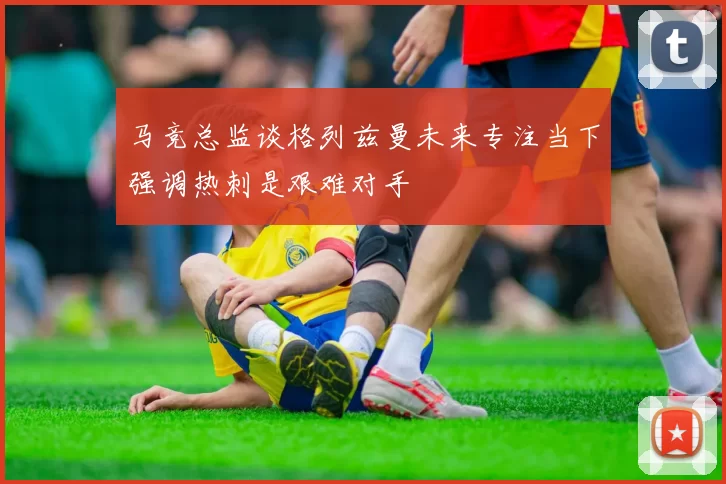 马竞总监谈格列兹曼未来专注当下强调热刺是艰难对手