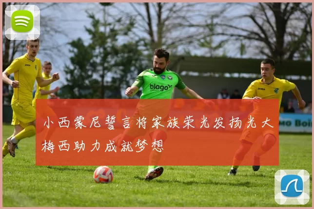 小西蒙尼誓言将家族荣光发扬光大梅西助力成就梦想