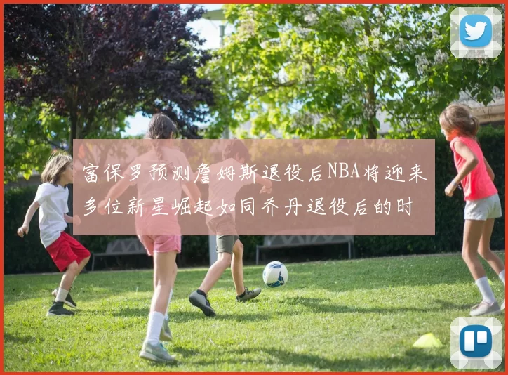 富保罗预测詹姆斯退役后NBA将迎来多位新星崛起如同乔丹退役后的时代