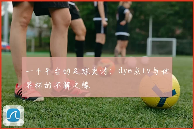 一个平台的足球史诗:dye点tv与世界杯的不解之缘