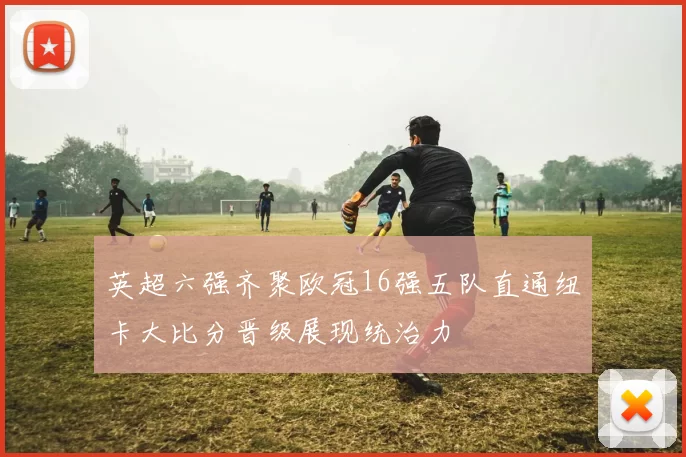英超六强齐聚欧冠16强五队直通纽卡大比分晋级展现统治力