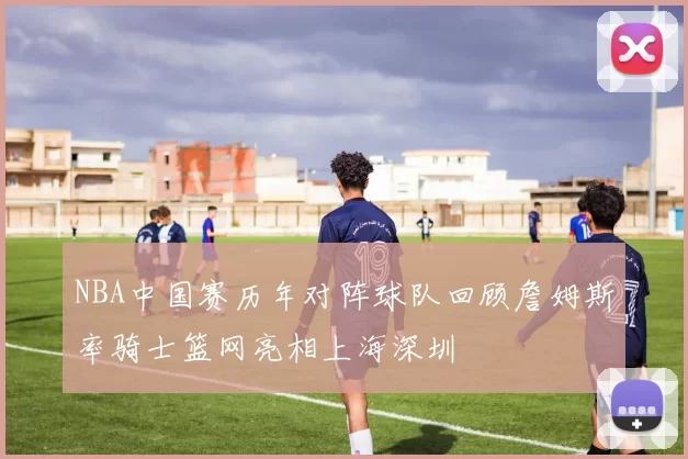 NBA中国赛历年对阵球队回顾詹姆斯率骑士篮网亮相上海深圳