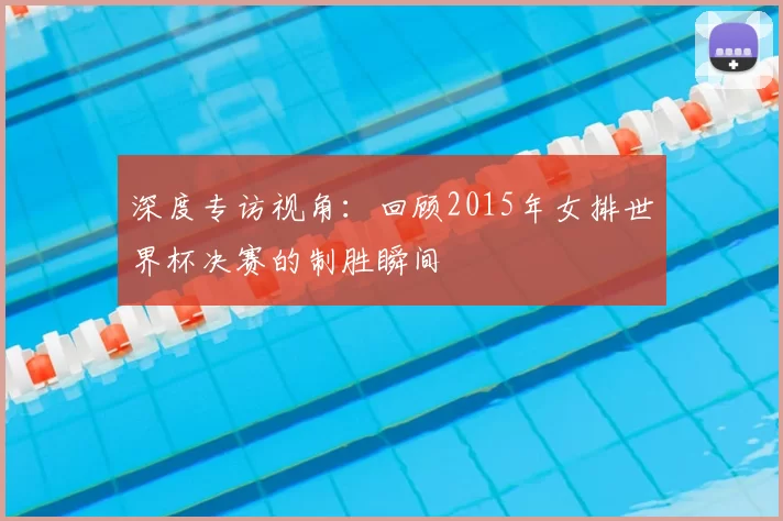 深度专访视角:回顾2015年女排世界杯决赛的制胜瞬间