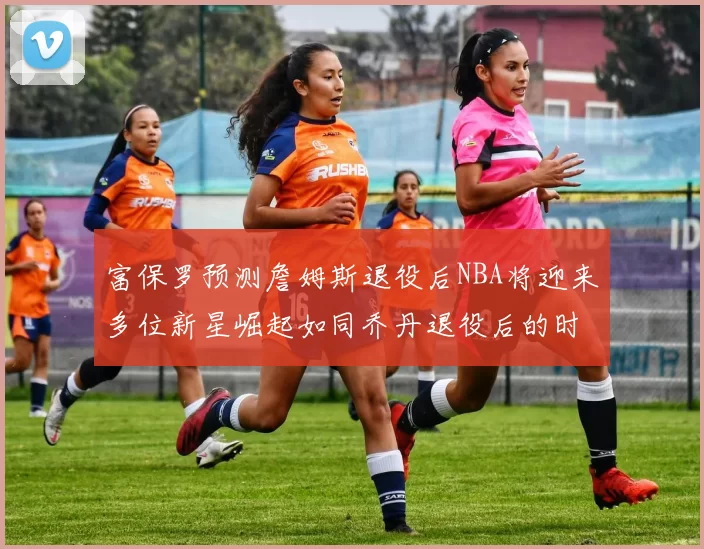 富保罗预测詹姆斯退役后NBA将迎来多位新星崛起如同乔丹退役后的时代