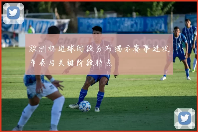 欧洲杯进球时段分布揭示赛事进攻节奏与关键阶段特点