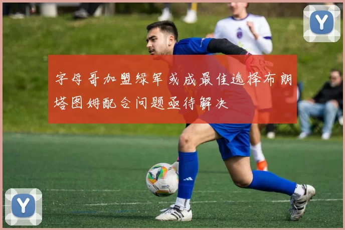 字母哥加盟绿军或成最佳选择布朗塔图姆配合问题亟待解决