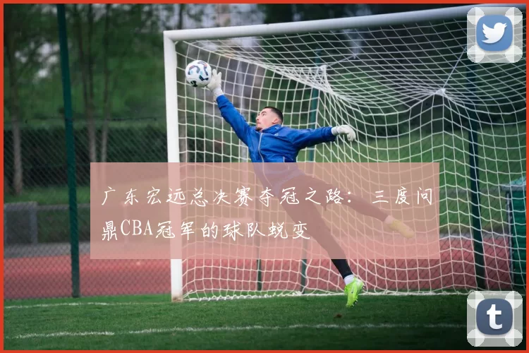 广东宏远总决赛夺冠之路：三度问鼎CBA冠军的球队蜕变