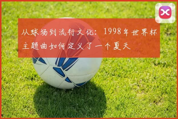 从球场到流行文化:1998年世界杯主题曲如何定义了一个夏天