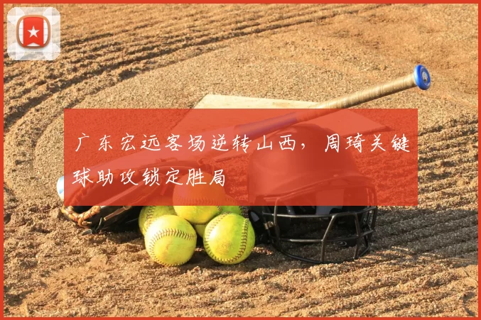 广东宏远客场逆转山西，周琦关键球助攻锁定胜局