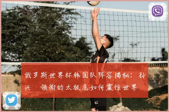 俄罗斯世界杯韩国队阵容揭秘:孙兴慜领衔的太极虎如何震惊世界