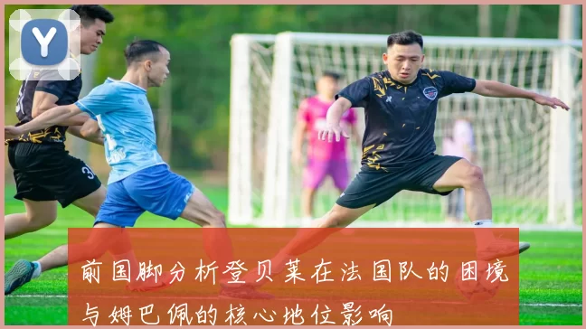 前国脚分析登贝莱在法国队的困境与姆巴佩的核心地位影响
