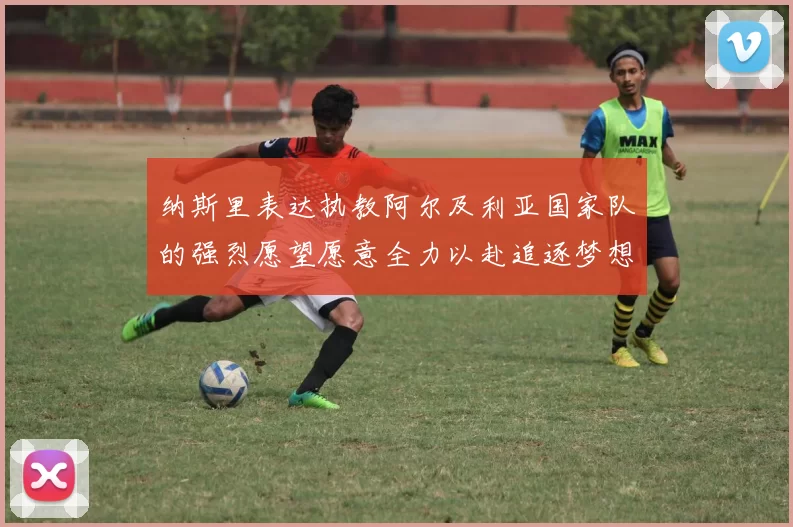 纳斯里表达执教阿尔及利亚国家队的强烈愿望愿意全力以赴追逐梦想