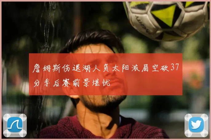 詹姆斯伤退湖人负太阳浓眉空砍37分季后赛前景堪忧