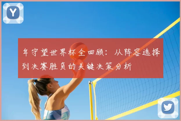 年守望世界杯全回顾：从阵容选择到决赛胜负的关键决策分析
