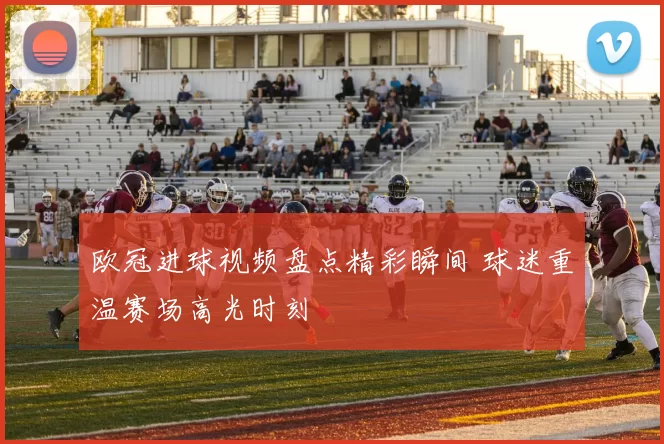 欧冠进球视频盘点精彩瞬间 球迷重温赛场高光时刻