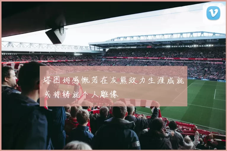 塔图姆感慨若在灰熊效力生涯成就或将铸就个人雕像