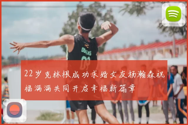 22岁克林根成功求婚女友杨瀚森祝福满满共同开启幸福新篇章