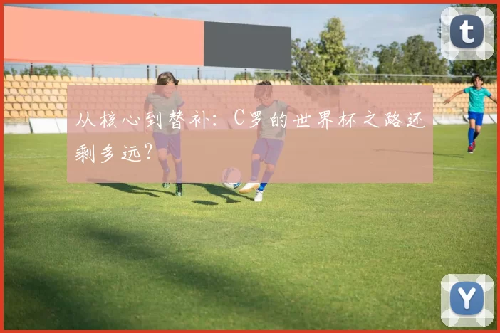 从核心到替补：C罗的世界杯之路还剩多远？