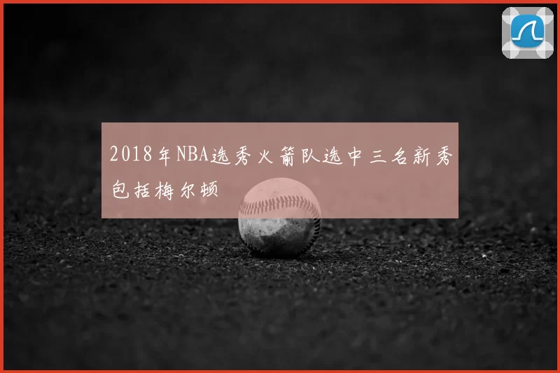 2018年NBA选秀火箭队选中三名新秀包括梅尔顿