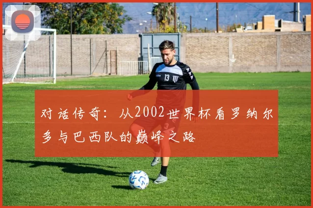 对话传奇：从2002世界杯看罗纳尔多与巴西队的巅峰之路