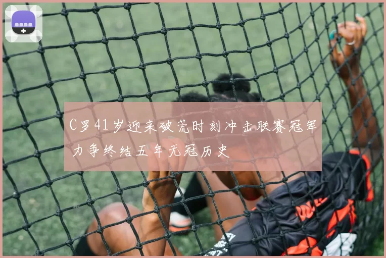 C罗41岁迎来破荒时刻冲击联赛冠军力争终结五年无冠历史
