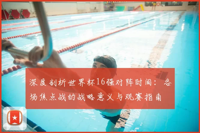 深度剖析世界杯16强对阵时间：各场焦点战的战略意义与观赛指南