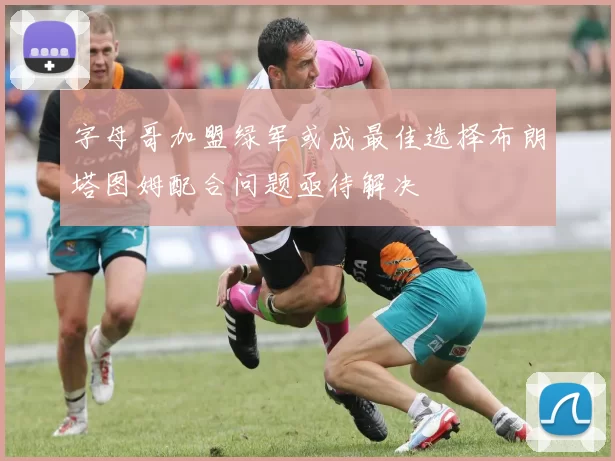 字母哥加盟绿军或成最佳选择布朗塔图姆配合问题亟待解决
