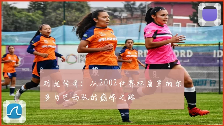 对话传奇：从2002世界杯看罗纳尔多与巴西队的巅峰之路