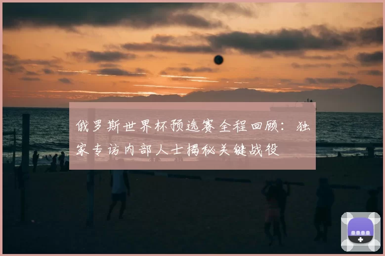 俄罗斯世界杯预选赛全程回顾:独家专访内部人士揭秘关键战役