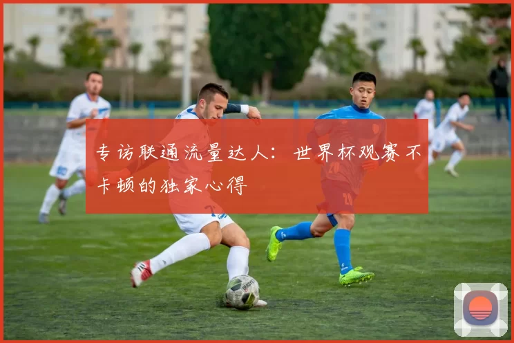 专访联通流量达人:世界杯观赛不卡顿的独家心得