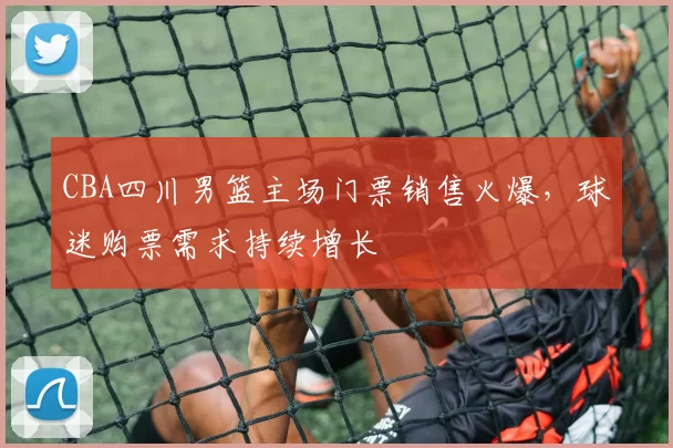 CBA四川男篮主场门票销售火爆，球迷购票需求持续增长