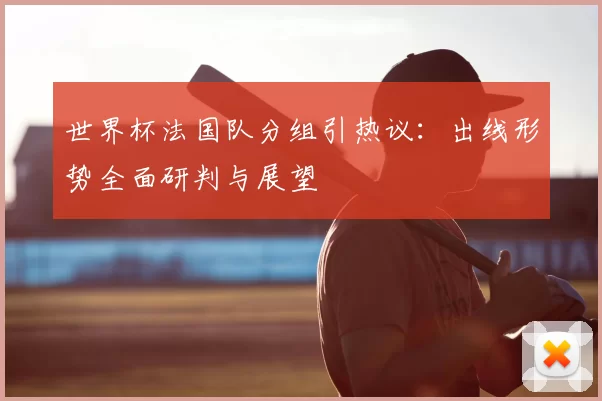 世界杯法国队分组引热议:出线形势全面研判与展望