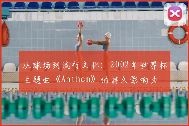 从球场到流行文化：2002年世界杯主题曲《Anthem》的持久影响力
