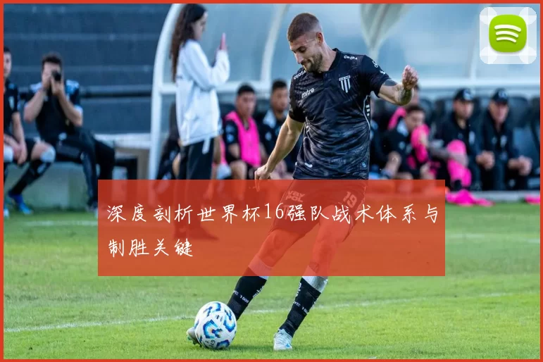 深度剖析世界杯16强队战术体系与制胜关键