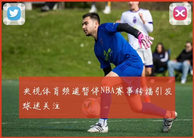 央视体育频道暂停NBA赛事转播引发球迷关注