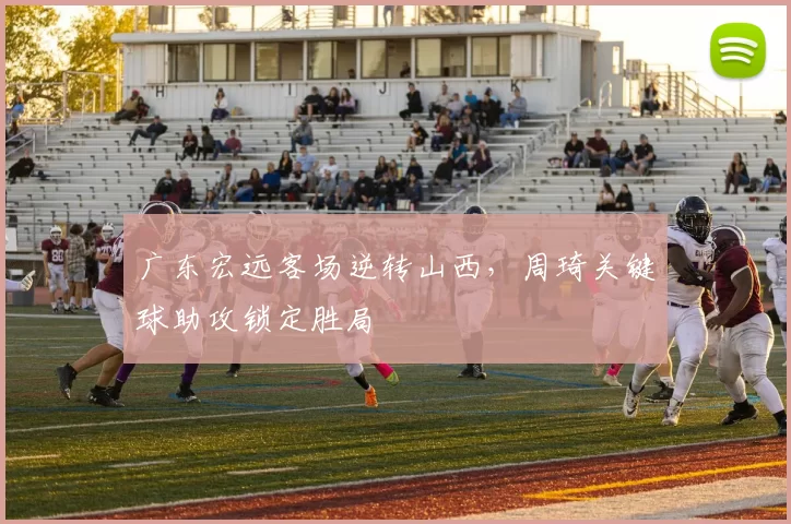 广东宏远客场逆转山西，周琦关键球助攻锁定胜局
