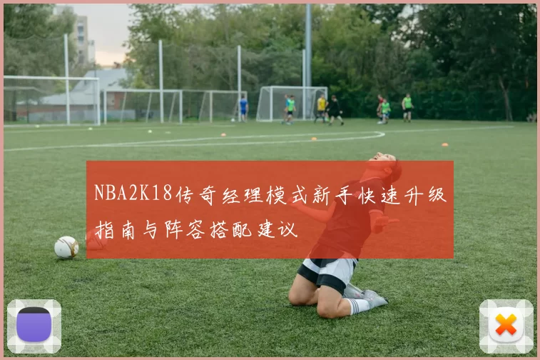 NBA2K18传奇经理模式新手快速升级指南与阵容搭配建议