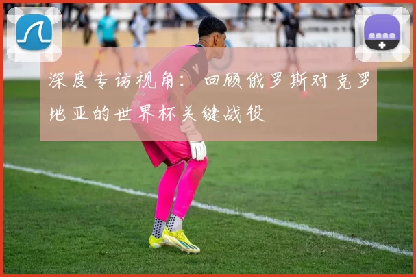 深度专访视角:回顾俄罗斯对克罗地亚的世界杯关键战役