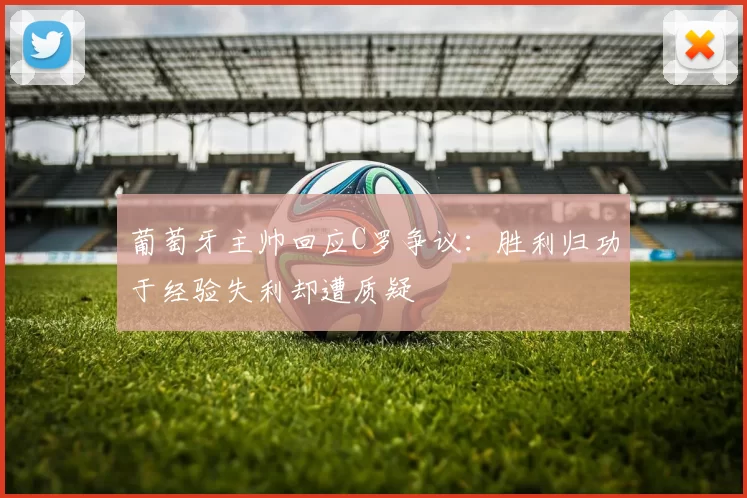 葡萄牙主帅回应C罗争议：胜利归功于经验失利却遭质疑