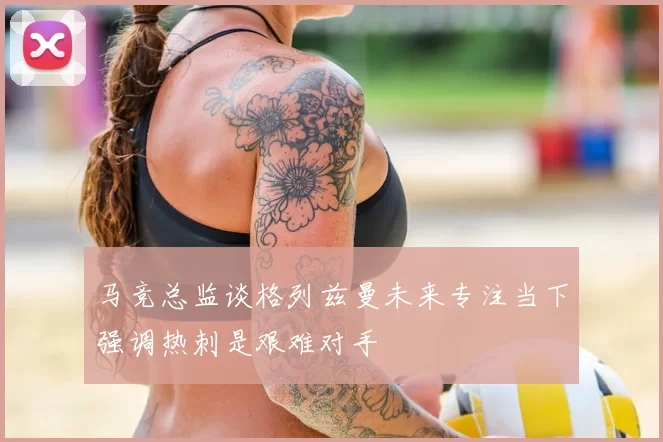 马竞总监谈格列兹曼未来专注当下强调热刺是艰难对手