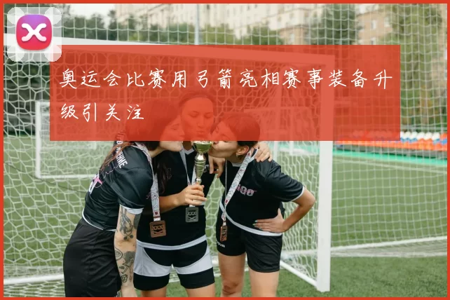 奥运会比赛用弓箭亮相赛事装备升级引关注