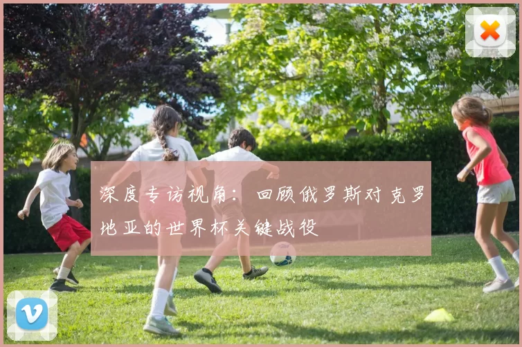 深度专访视角:回顾俄罗斯对克罗地亚的世界杯关键战役