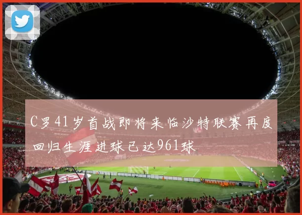 C罗41岁首战即将来临沙特联赛再度回归生涯进球已达961球