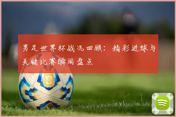 男足世界杯战况回顾:精彩进球与关键比赛瞬间盘点