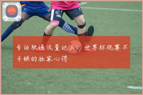 专访联通流量达人:世界杯观赛不卡顿的独家心得