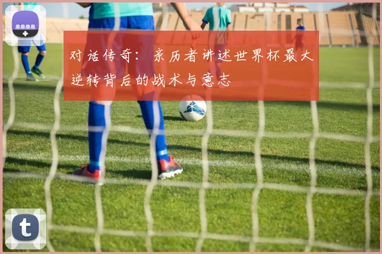 对话传奇：亲历者讲述世界杯最大逆转背后的战术与意志