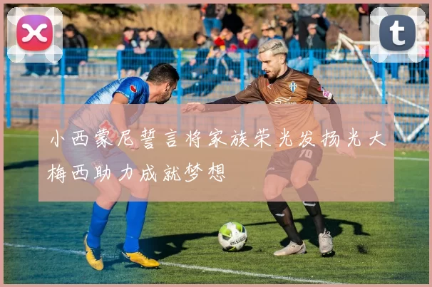 小西蒙尼誓言将家族荣光发扬光大梅西助力成就梦想