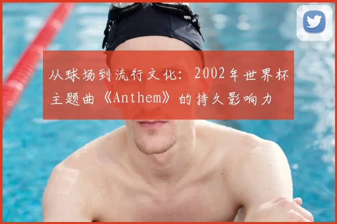 从球场到流行文化:2002年世界杯主题曲《Anthem》的持久影响力
