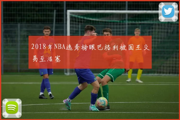 2018年NBA选秀榜眼巴格利被国王交易至活塞